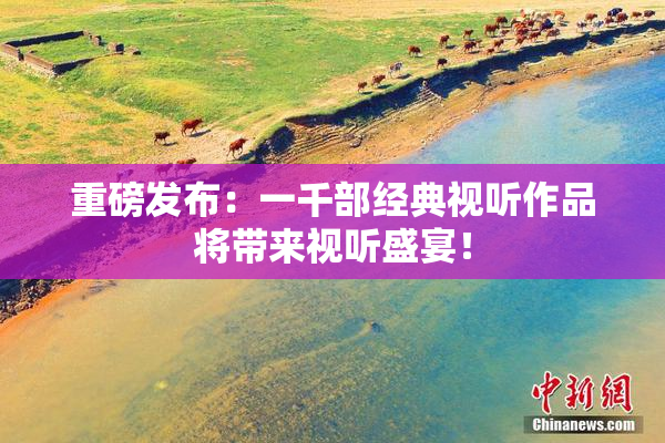 重磅发布：一千部经典视听作品将带来视听盛宴！