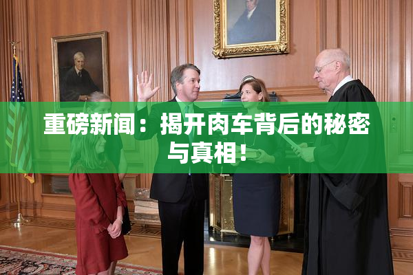 重磅新闻：揭开肉车背后的秘密与真相！