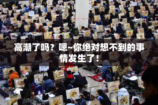高潮了吗？嗯~你绝对想不到的事情发生了！