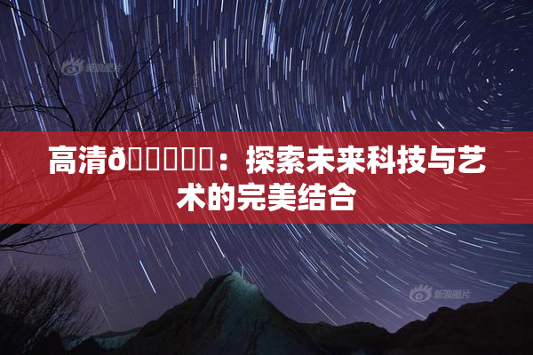 高清🔞❌‌：探索未来科技与艺术的完美结合