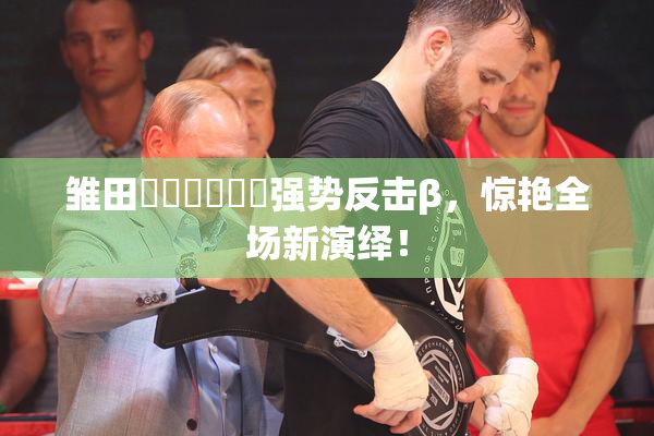 雏田❌‌❌‌❌‌强势反击β，惊艳全场新演绎！