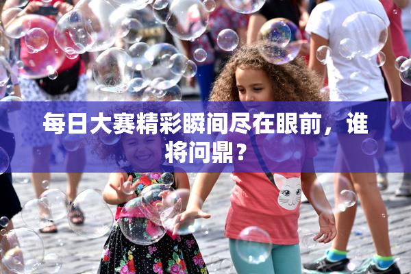 每日大赛精彩瞬间尽在眼前，谁将问鼎？