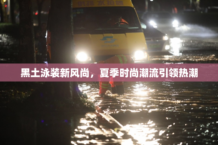 黑土泳装新风尚，夏季时尚潮流引领热潮
