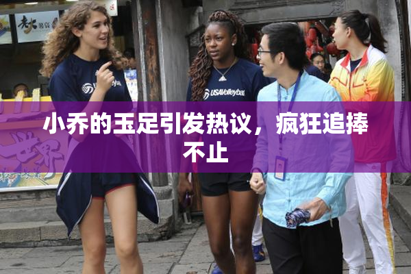 小乔的玉足引发热议，疯狂追捧不止