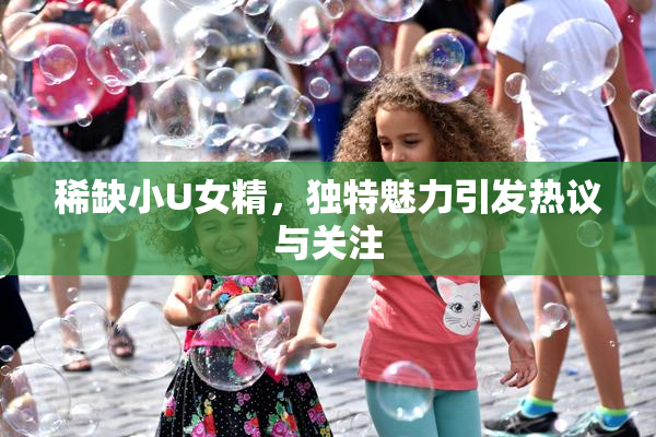 稀缺小U女精，独特魅力引发热议与关注