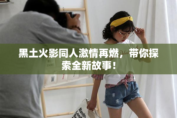 黑土火影同人激情再燃，带你探索全新故事！
