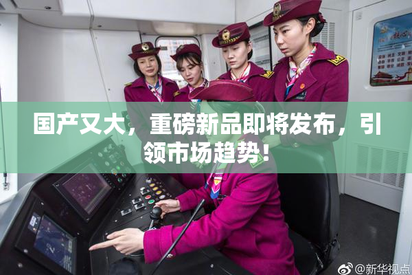 国产又大，重磅新品即将发布，引领市场趋势！