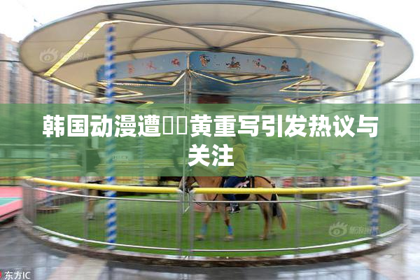 韩国动漫遭❌‌黄重写引发热议与关注