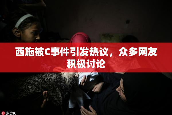 西施被C事件引发热议，众多网友积极讨论